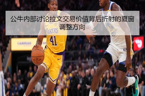 公牛内部讨论拉文交易价值背后折射的夏窗调整方向