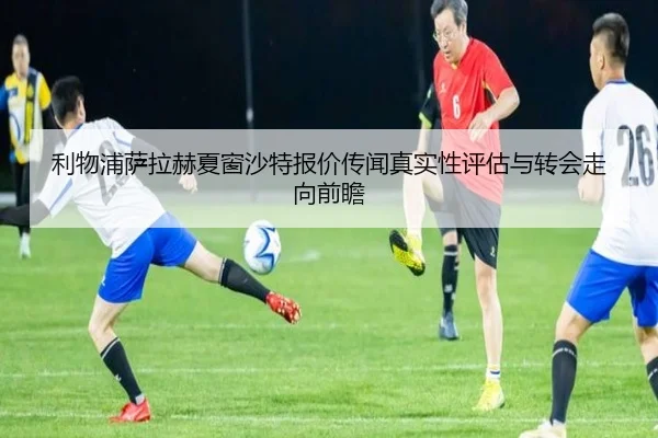 利物浦萨拉赫夏窗沙特报价传闻真实性评估与转会走向前瞻