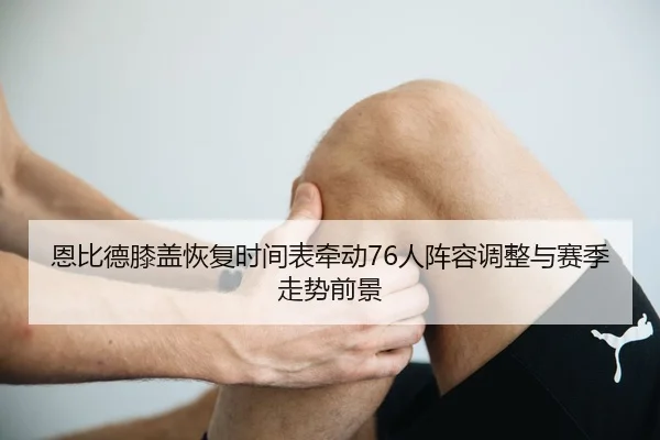 恩比德膝盖恢复时间表牵动76人阵容调整与赛季走势前景