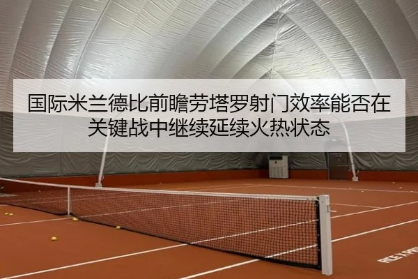 国际米兰德比前瞻劳塔罗射门效率能否在关键战中继续延续火热状态