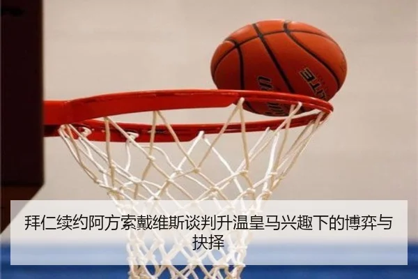拜仁续约阿方索戴维斯谈判升温皇马兴趣下的博弈与抉择